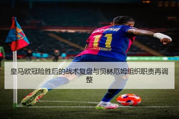 皇马欧冠险胜后的战术复盘与贝林厄姆组织职责再调整